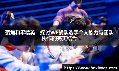 聚焦和平精英：探讨WE战队选手个人能力与团队协作的完美结合